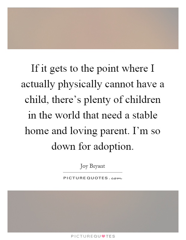 If it gets to the point where I actually physically cannot have a child, there's plenty of children in the world that need a stable home and loving parent. I'm so down for adoption Picture Quote #1