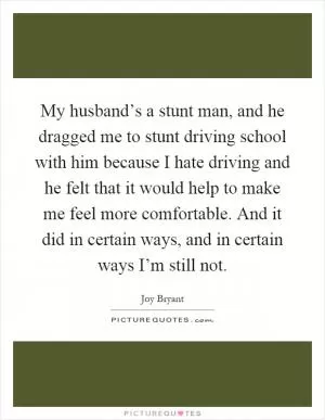My husband’s a stunt man, and he dragged me to stunt driving school with him because I hate driving and he felt that it would help to make me feel more comfortable. And it did in certain ways, and in certain ways I’m still not Picture Quote #1