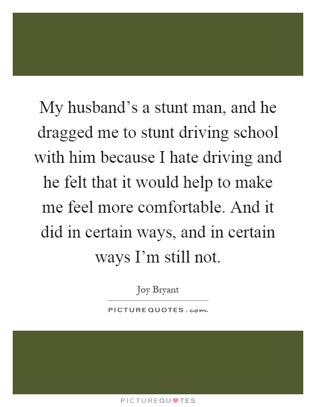 My husband's a stunt man, and he dragged me to stunt driving school with him because I hate driving and he felt that it would help to make me feel more comfortable. And it did in certain ways, and in certain ways I'm still not Picture Quote #1
