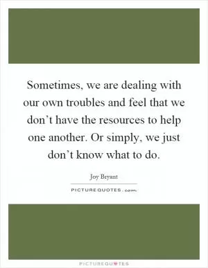 Sometimes, we are dealing with our own troubles and feel that we don’t have the resources to help one another. Or simply, we just don’t know what to do Picture Quote #1