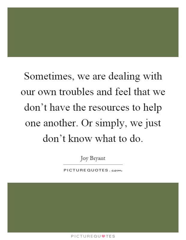 Sometimes, we are dealing with our own troubles and feel that we don't have the resources to help one another. Or simply, we just don't know what to do Picture Quote #1