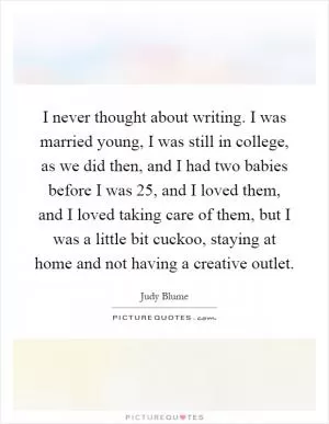 I never thought about writing. I was married young, I was still in college, as we did then, and I had two babies before I was 25, and I loved them, and I loved taking care of them, but I was a little bit cuckoo, staying at home and not having a creative outlet Picture Quote #1