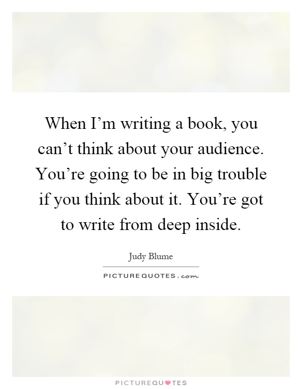 When I'm writing a book, you can't think about your audience. You're going to be in big trouble if you think about it. You're got to write from deep inside Picture Quote #1