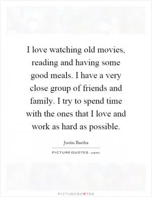 I love watching old movies, reading and having some good meals. I have a very close group of friends and family. I try to spend time with the ones that I love and work as hard as possible Picture Quote #1