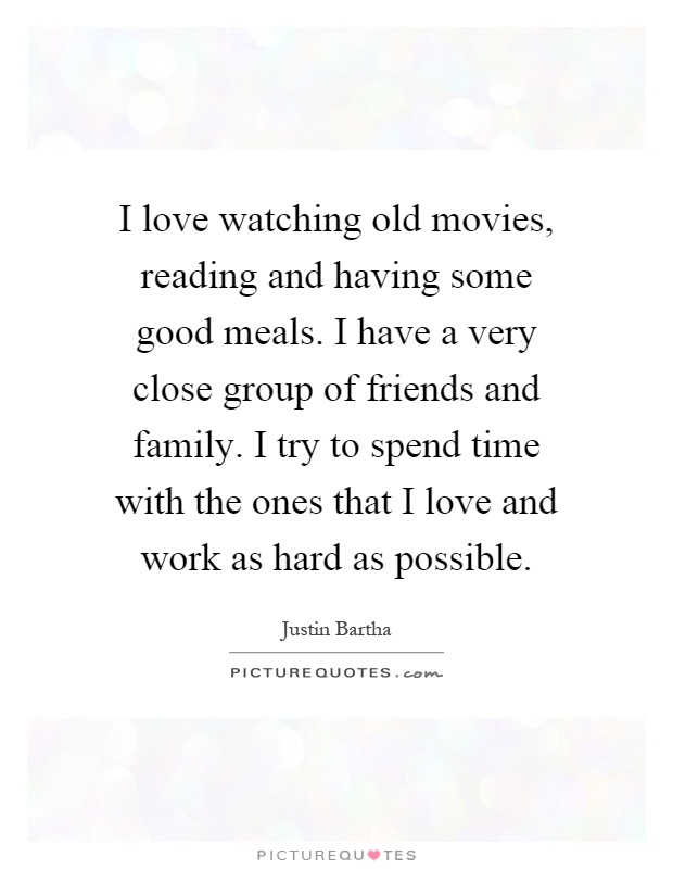 I love watching old movies, reading and having some good meals. I have a very close group of friends and family. I try to spend time with the ones that I love and work as hard as possible Picture Quote #1
