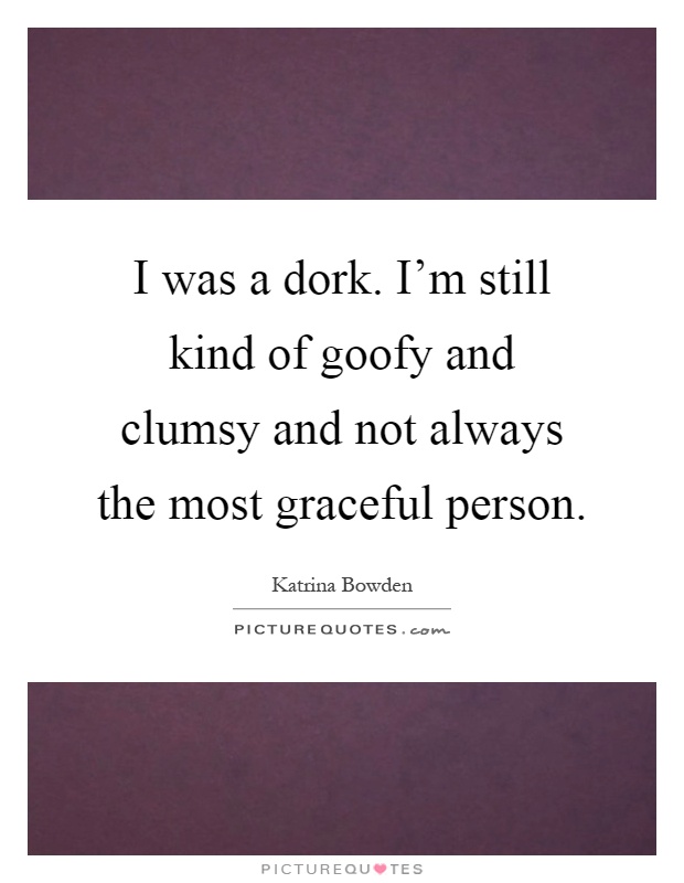I was a dork. I'm still kind of goofy and clumsy and not always the most graceful person Picture Quote #1