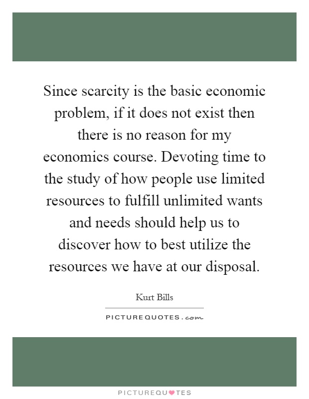 Since scarcity is the basic economic problem, if it does not exist then there is no reason for my economics course. Devoting time to the study of how people use limited resources to fulfill unlimited wants and needs should help us to discover how to best utilize the resources we have at our disposal Picture Quote #1