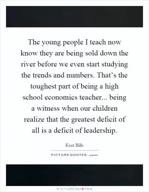 The young people I teach now know they are being sold down the river before we even start studying the trends and numbers. That’s the toughest part of being a high school economics teacher... being a witness when our children realize that the greatest deficit of all is a deficit of leadership Picture Quote #1