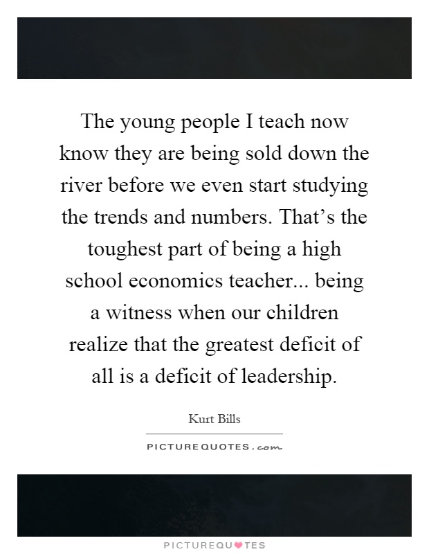 The young people I teach now know they are being sold down the river before we even start studying the trends and numbers. That's the toughest part of being a high school economics teacher... being a witness when our children realize that the greatest deficit of all is a deficit of leadership Picture Quote #1