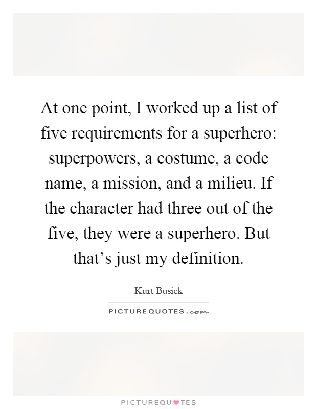 At one point, I worked up a list of five requirements for a superhero: superpowers, a costume, a code name, a mission, and a milieu. If the character had three out of the five, they were a superhero. But that's just my definition Picture Quote #1