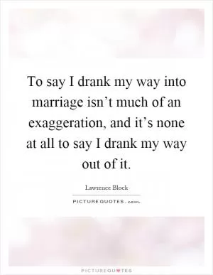 To say I drank my way into marriage isn’t much of an exaggeration, and it’s none at all to say I drank my way out of it Picture Quote #1