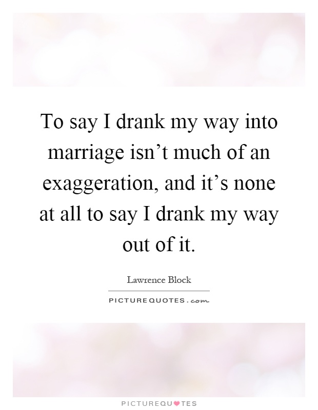 To say I drank my way into marriage isn't much of an exaggeration, and it's none at all to say I drank my way out of it Picture Quote #1