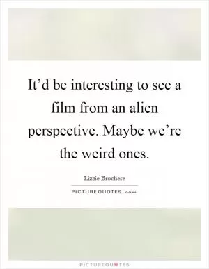 It’d be interesting to see a film from an alien perspective. Maybe we’re the weird ones Picture Quote #1