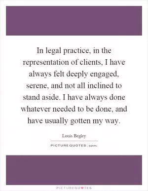 In legal practice, in the representation of clients, I have always felt deeply engaged, serene, and not all inclined to stand aside. I have always done whatever needed to be done, and have usually gotten my way Picture Quote #1