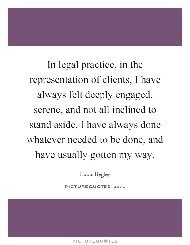 In legal practice, in the representation of clients, I have always felt deeply engaged, serene, and not all inclined to stand aside. I have always done whatever needed to be done, and have usually gotten my way Picture Quote #1