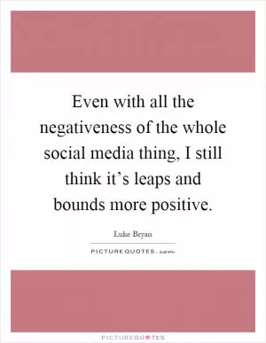 Even with all the negativeness of the whole social media thing, I still think it’s leaps and bounds more positive Picture Quote #1