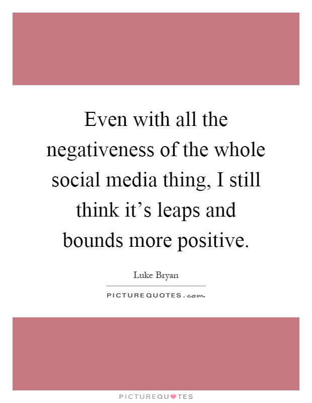 Even with all the negativeness of the whole social media thing, I still think it's leaps and bounds more positive Picture Quote #1