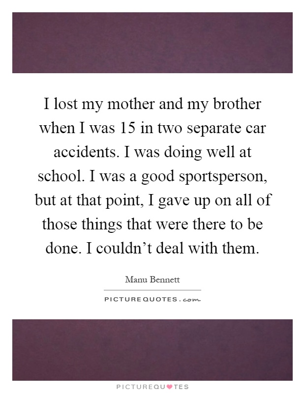 I lost my mother and my brother when I was 15 in two separate car accidents. I was doing well at school. I was a good sportsperson, but at that point, I gave up on all of those things that were there to be done. I couldn't deal with them Picture Quote #1