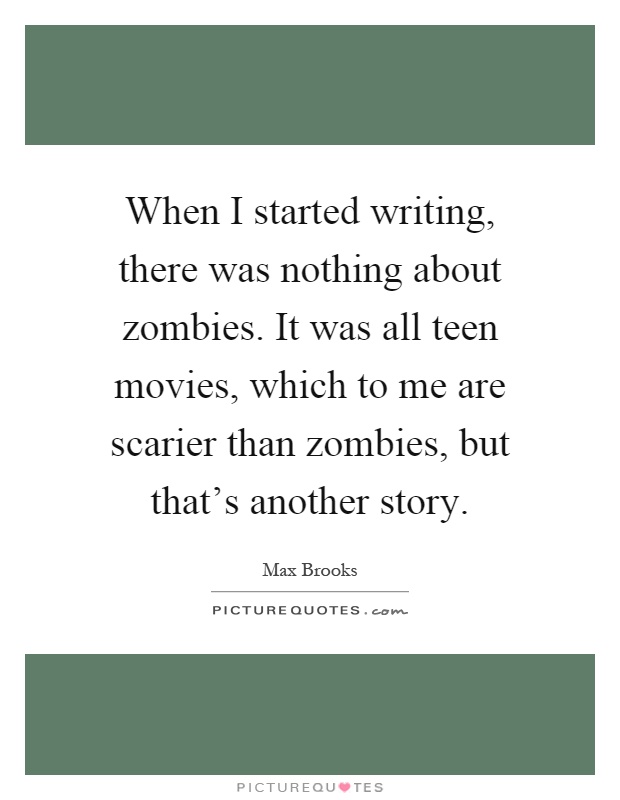 When I started writing, there was nothing about zombies. It was all teen movies, which to me are scarier than zombies, but that's another story Picture Quote #1