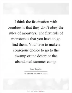 I think the fascination with zombies is that they don’t obey the rules of monsters. The first rule of monsters is that you have to go find them. You have to make a conscious choice to go to the swamp or the desert or the abandoned summer camp Picture Quote #1