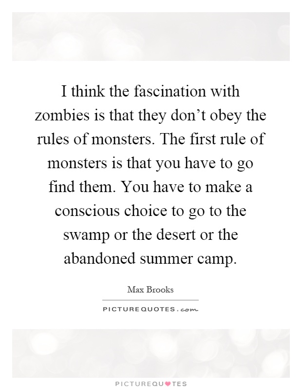 I think the fascination with zombies is that they don't obey the rules of monsters. The first rule of monsters is that you have to go find them. You have to make a conscious choice to go to the swamp or the desert or the abandoned summer camp Picture Quote #1