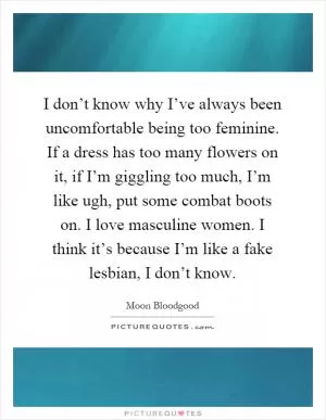 I don’t know why I’ve always been uncomfortable being too feminine. If a dress has too many flowers on it, if I’m giggling too much, I’m like ugh, put some combat boots on. I love masculine women. I think it’s because I’m like a fake lesbian, I don’t know Picture Quote #1