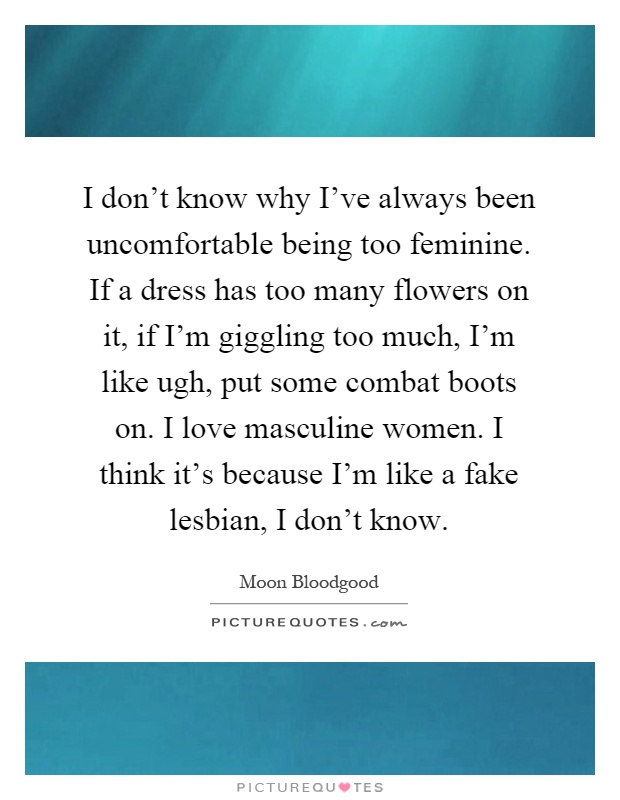 I don't know why I've always been uncomfortable being too feminine. If a dress has too many flowers on it, if I'm giggling too much, I'm like ugh, put some combat boots on. I love masculine women. I think it's because I'm like a fake lesbian, I don't know Picture Quote #1