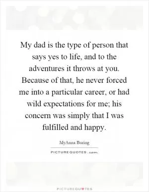 My dad is the type of person that says yes to life, and to the adventures it throws at you. Because of that, he never forced me into a particular career, or had wild expectations for me; his concern was simply that I was fulfilled and happy Picture Quote #1