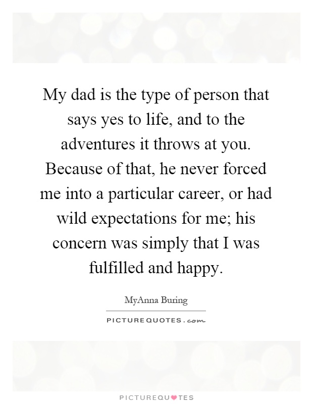 My dad is the type of person that says yes to life, and to the adventures it throws at you. Because of that, he never forced me into a particular career, or had wild expectations for me; his concern was simply that I was fulfilled and happy Picture Quote #1