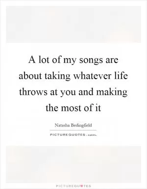 A lot of my songs are about taking whatever life throws at you and making the most of it Picture Quote #1