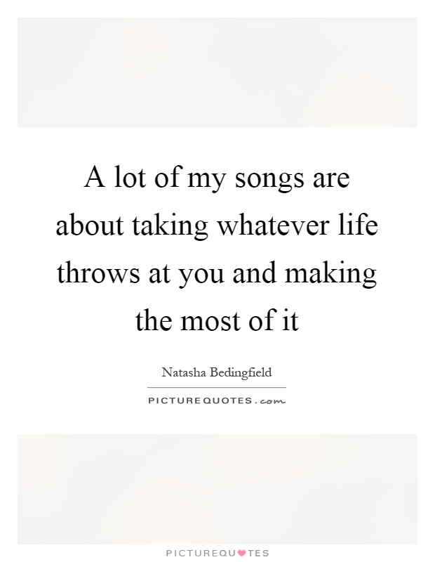 A lot of my songs are about taking whatever life throws at you and making the most of it Picture Quote #1