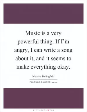 Music is a very powerful thing. If I’m angry, I can write a song about it, and it seems to make everything okay Picture Quote #1