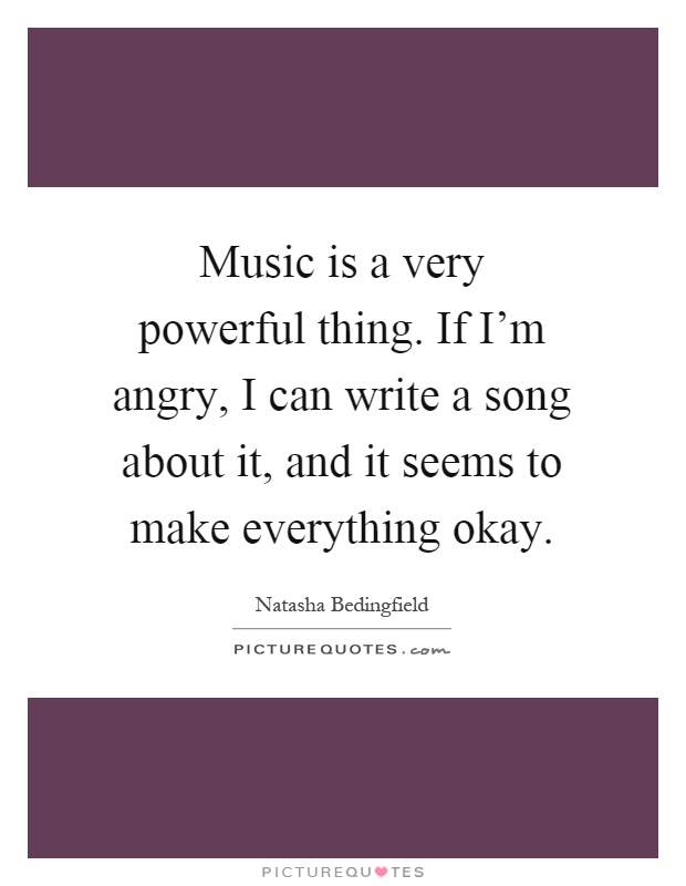Music is a very powerful thing. If I'm angry, I can write a song about it, and it seems to make everything okay Picture Quote #1
