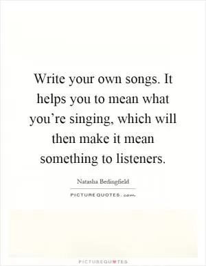 Write your own songs. It helps you to mean what you’re singing, which will then make it mean something to listeners Picture Quote #1