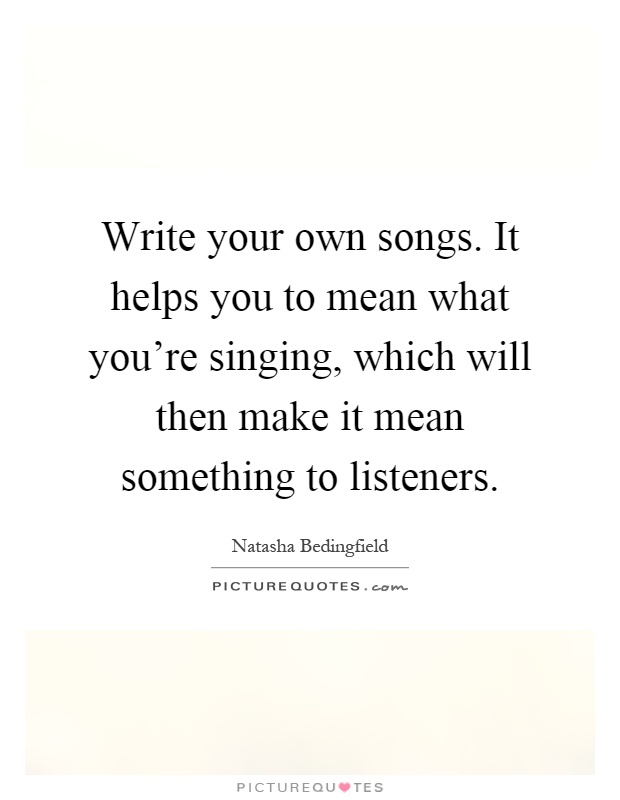 Write your own songs. It helps you to mean what you're singing, which will then make it mean something to listeners Picture Quote #1