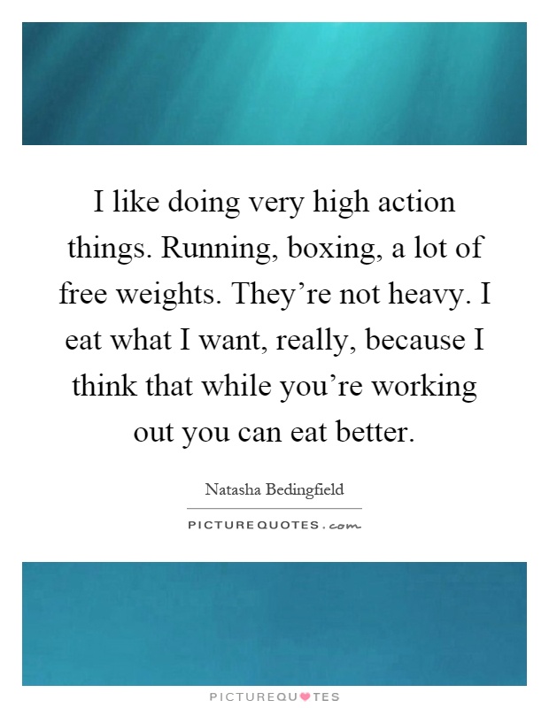 I like doing very high action things. Running, boxing, a lot of free weights. They're not heavy. I eat what I want, really, because I think that while you're working out you can eat better Picture Quote #1