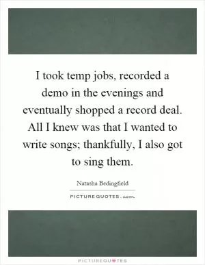 I took temp jobs, recorded a demo in the evenings and eventually shopped a record deal. All I knew was that I wanted to write songs; thankfully, I also got to sing them Picture Quote #1