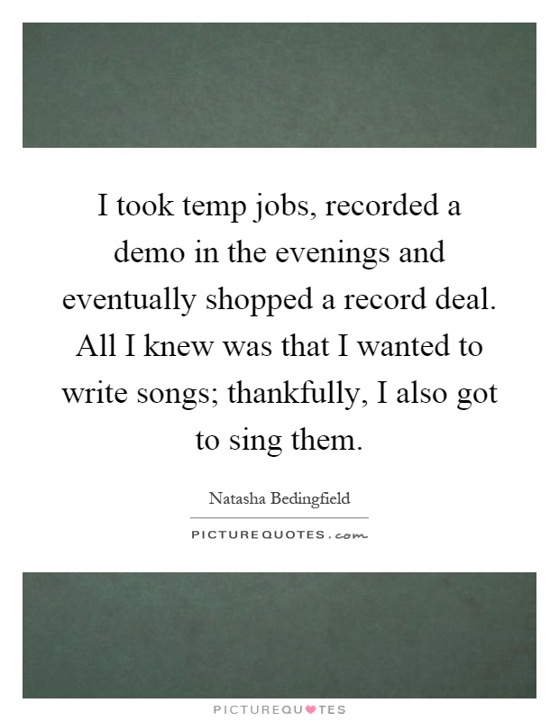 I took temp jobs, recorded a demo in the evenings and eventually shopped a record deal. All I knew was that I wanted to write songs; thankfully, I also got to sing them Picture Quote #1