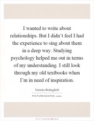 I wanted to write about relationships. But I didn’t feel I had the experience to sing about them in a deep way. Studying psychology helped me out in terms of my understanding. I still look through my old textbooks when I’m in need of inspiration Picture Quote #1