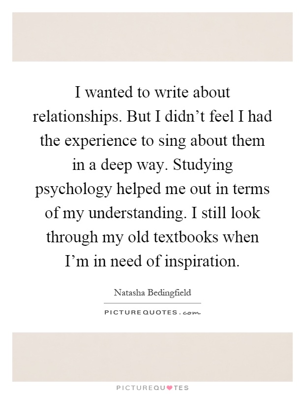 I wanted to write about relationships. But I didn't feel I had the experience to sing about them in a deep way. Studying psychology helped me out in terms of my understanding. I still look through my old textbooks when I'm in need of inspiration Picture Quote #1