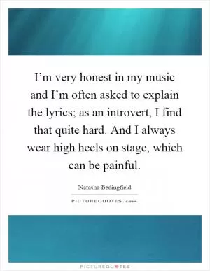 I’m very honest in my music and I’m often asked to explain the lyrics; as an introvert, I find that quite hard. And I always wear high heels on stage, which can be painful Picture Quote #1