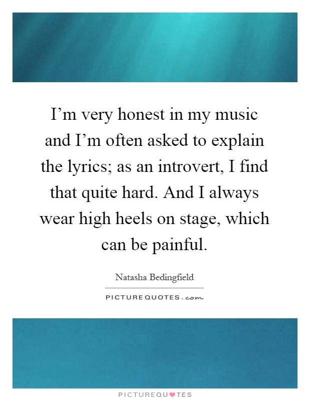 I'm very honest in my music and I'm often asked to explain the lyrics; as an introvert, I find that quite hard. And I always wear high heels on stage, which can be painful Picture Quote #1