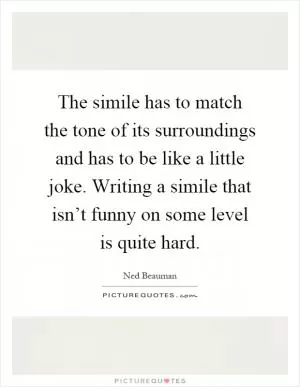 The simile has to match the tone of its surroundings and has to be like a little joke. Writing a simile that isn’t funny on some level is quite hard Picture Quote #1
