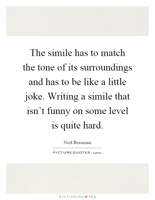 The simile has to match the tone of its surroundings and has to be like a little joke. Writing a simile that isn't funny on some level is quite hard Picture Quote #1