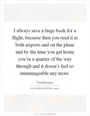 I always save a huge book for a flight, because then you read it at both airports and on the plane and by the time you get home you’re a quarter of the way through and it doesn’t feel so unmanageable any more Picture Quote #1