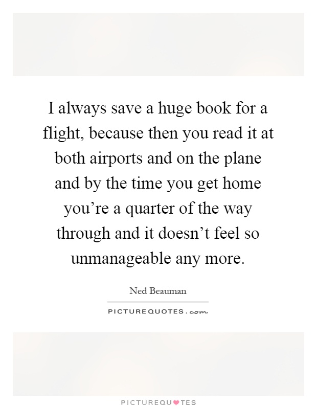 I always save a huge book for a flight, because then you read it at both airports and on the plane and by the time you get home you're a quarter of the way through and it doesn't feel so unmanageable any more Picture Quote #1