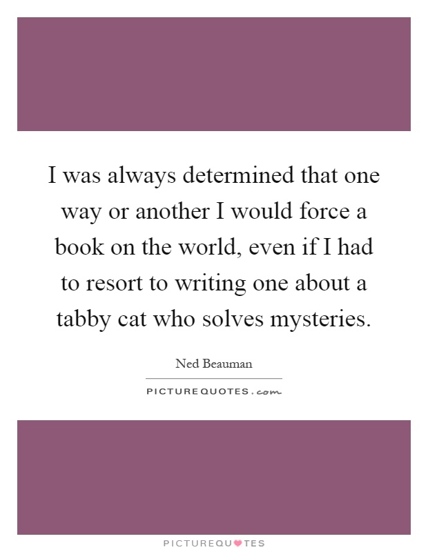 I was always determined that one way or another I would force a book on the world, even if I had to resort to writing one about a tabby cat who solves mysteries Picture Quote #1