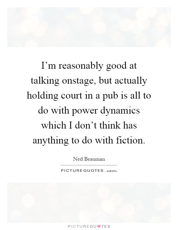 I'm reasonably good at talking onstage, but actually holding court in a pub is all to do with power dynamics which I don't think has anything to do with fiction Picture Quote #1