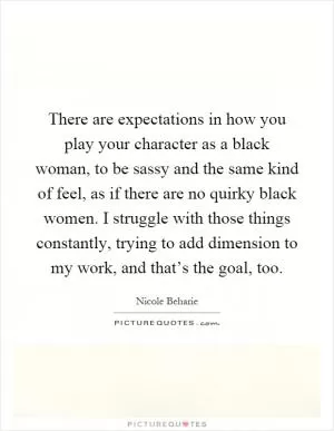 There are expectations in how you play your character as a black woman, to be sassy and the same kind of feel, as if there are no quirky black women. I struggle with those things constantly, trying to add dimension to my work, and that’s the goal, too Picture Quote #1