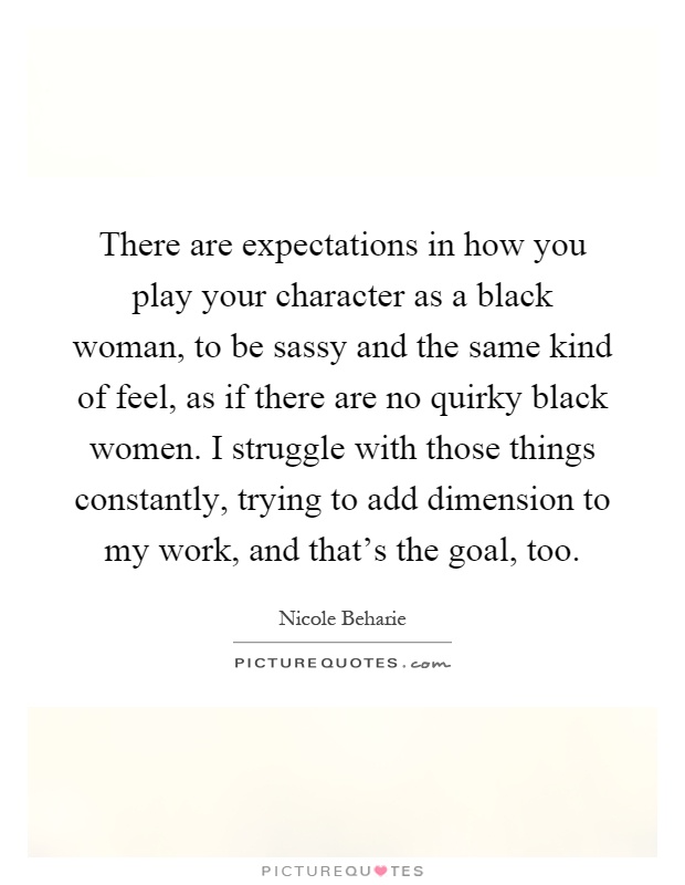 There are expectations in how you play your character as a black woman, to be sassy and the same kind of feel, as if there are no quirky black women. I struggle with those things constantly, trying to add dimension to my work, and that's the goal, too Picture Quote #1
